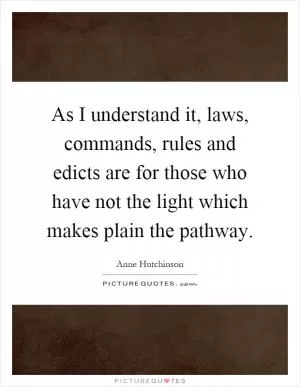 As I understand it, laws, commands, rules and edicts are for those who have not the light which makes plain the pathway Picture Quote #1