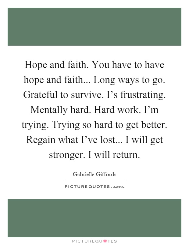 Hope and faith. You have to have hope and faith... Long ways to go. Grateful to survive. I's frustrating. Mentally hard. Hard work. I'm trying. Trying so hard to get better. Regain what I've lost... I will get stronger. I will return Picture Quote #1