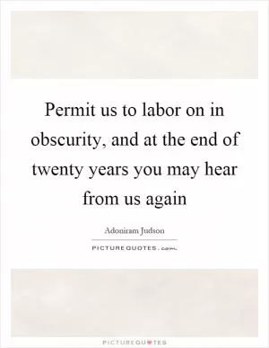 Permit us to labor on in obscurity, and at the end of twenty years you may hear from us again Picture Quote #1