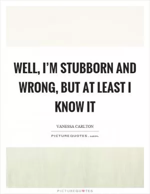 Well, I’m stubborn and wrong, but at least I know it Picture Quote #1
