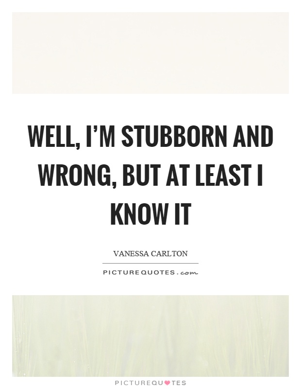 Well, I'm stubborn and wrong, but at least I know it Picture Quote #1