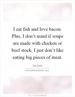 I eat fish and love bacon. Plus, I don’t mind if soups are made with chicken or beef stock, I just don’t like eating big pieces of meat Picture Quote #1