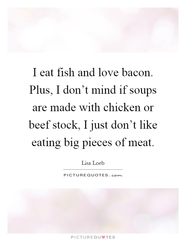 I eat fish and love bacon. Plus, I don't mind if soups are made with chicken or beef stock, I just don't like eating big pieces of meat Picture Quote #1