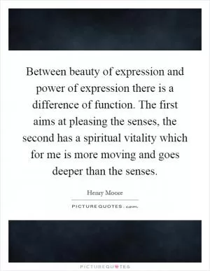 Between beauty of expression and power of expression there is a difference of function. The first aims at pleasing the senses, the second has a spiritual vitality which for me is more moving and goes deeper than the senses Picture Quote #1