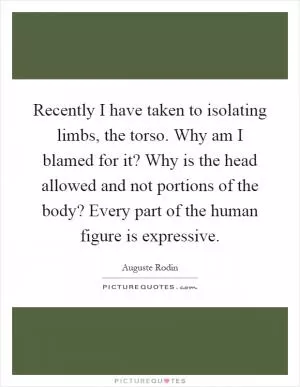Recently I have taken to isolating limbs, the torso. Why am I blamed for it? Why is the head allowed and not portions of the body? Every part of the human figure is expressive Picture Quote #1