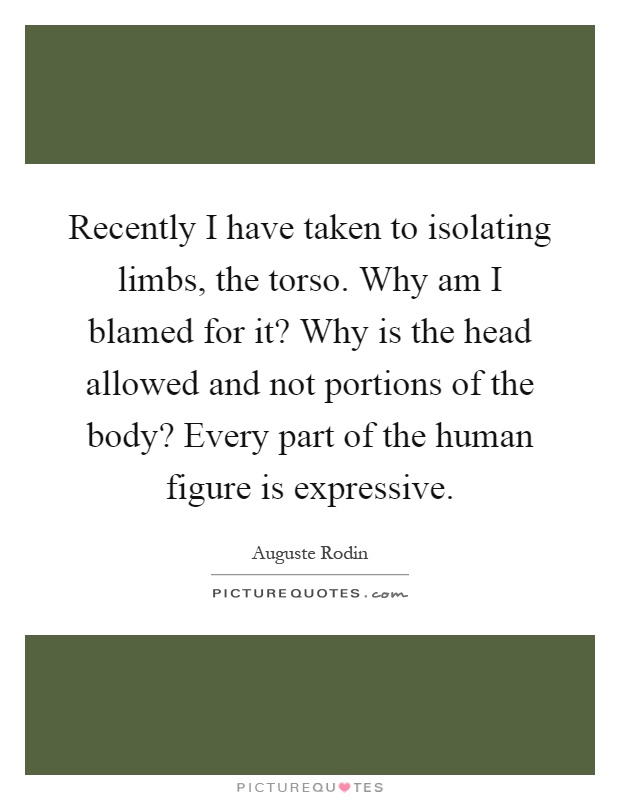 Recently I have taken to isolating limbs, the torso. Why am I blamed for it? Why is the head allowed and not portions of the body? Every part of the human figure is expressive Picture Quote #1