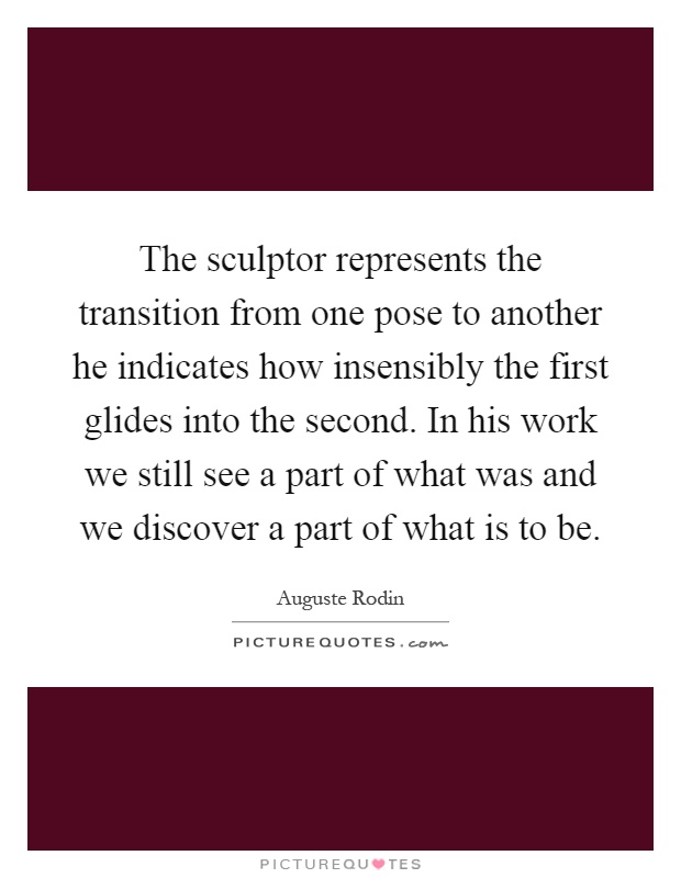 The sculptor represents the transition from one pose to another he indicates how insensibly the first glides into the second. In his work we still see a part of what was and we discover a part of what is to be Picture Quote #1