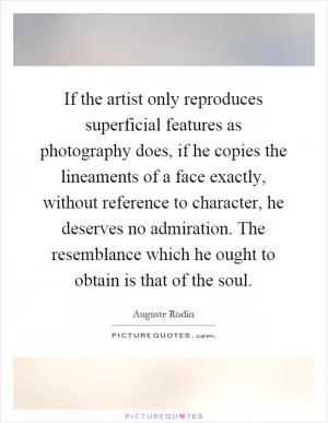 If the artist only reproduces superficial features as photography does, if he copies the lineaments of a face exactly, without reference to character, he deserves no admiration. The resemblance which he ought to obtain is that of the soul Picture Quote #1