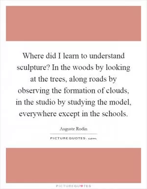 Where did I learn to understand sculpture? In the woods by looking at the trees, along roads by observing the formation of clouds, in the studio by studying the model, everywhere except in the schools Picture Quote #1