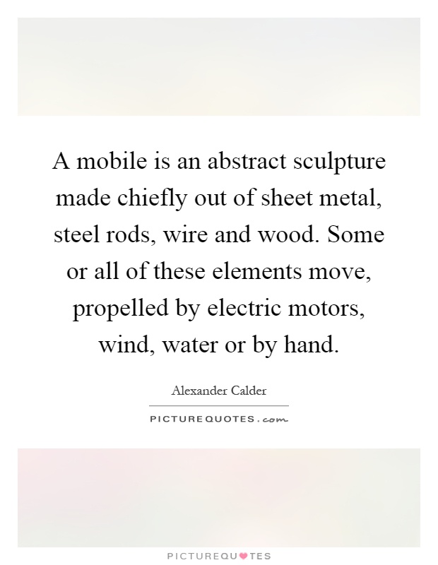 A mobile is an abstract sculpture made chiefly out of sheet metal, steel rods, wire and wood. Some or all of these elements move, propelled by electric motors, wind, water or by hand Picture Quote #1