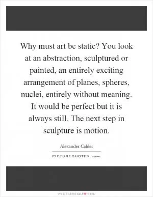 Why must art be static? You look at an abstraction, sculptured or painted, an entirely exciting arrangement of planes, spheres, nuclei, entirely without meaning. It would be perfect but it is always still. The next step in sculpture is motion Picture Quote #1