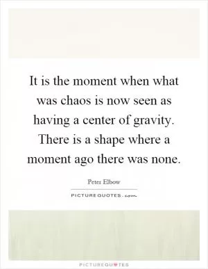It is the moment when what was chaos is now seen as having a center of gravity. There is a shape where a moment ago there was none Picture Quote #1