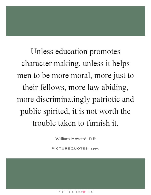Unless education promotes character making, unless it helps men to be more moral, more just to their fellows, more law abiding, more discriminatingly patriotic and public spirited, it is not worth the trouble taken to furnish it Picture Quote #1