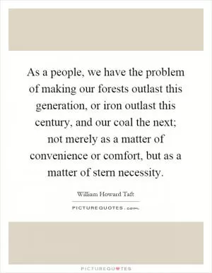 As a people, we have the problem of making our forests outlast this generation, or iron outlast this century, and our coal the next; not merely as a matter of convenience or comfort, but as a matter of stern necessity Picture Quote #1