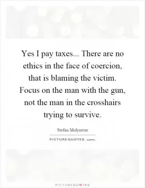 Yes I pay taxes... There are no ethics in the face of coercion, that is blaming the victim. Focus on the man with the gun, not the man in the crosshairs trying to survive Picture Quote #1