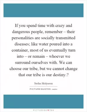 If you spend time with crazy and dangerous people, remember – their personalities are socially transmitted diseases; like water poured into a container, most of us eventually turn into – or remain – whoever we surround ourselves with. We can choose our tribe, but we cannot change that our tribe is our destiny.? Picture Quote #1