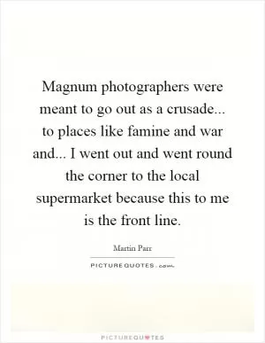 Magnum photographers were meant to go out as a crusade... to places like famine and war and... I went out and went round the corner to the local supermarket because this to me is the front line Picture Quote #1