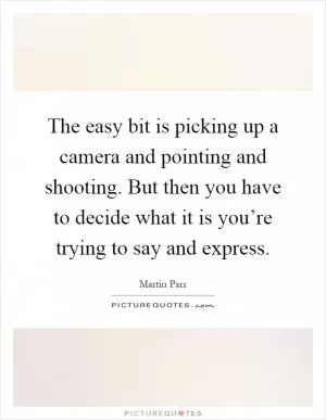 The easy bit is picking up a camera and pointing and shooting. But then you have to decide what it is you’re trying to say and express Picture Quote #1