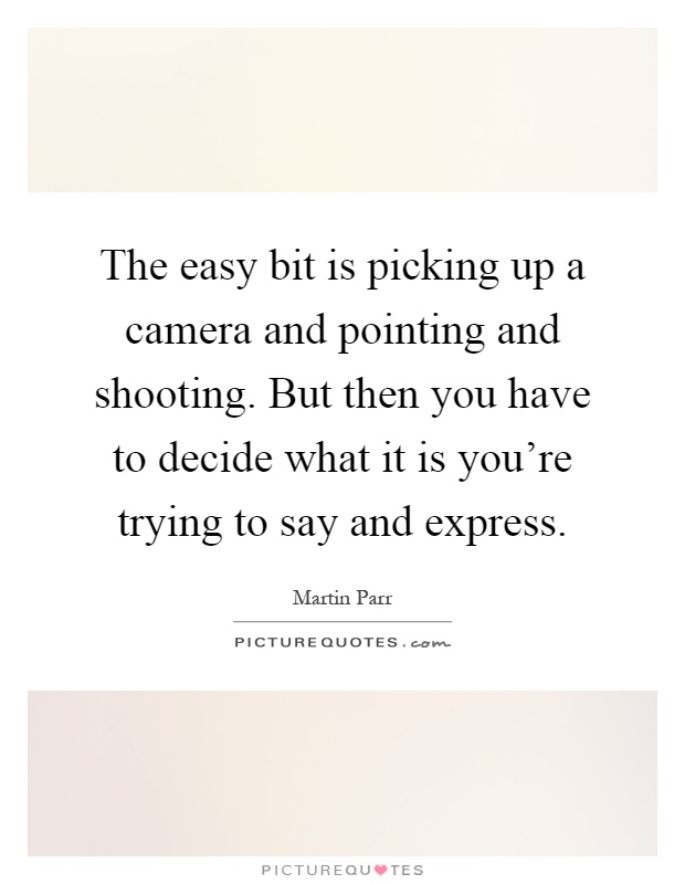 The easy bit is picking up a camera and pointing and shooting. But then you have to decide what it is you're trying to say and express Picture Quote #1