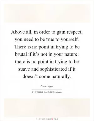 Above all, in order to gain respect, you need to be true to yourself. There is no point in trying to be brutal if it’s not in your nature; there is no point in trying to be suave and sophisticated if it doesn’t come naturally Picture Quote #1