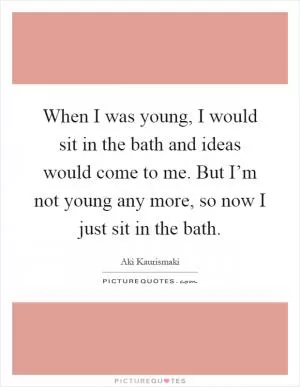 When I was young, I would sit in the bath and ideas would come to me. But I’m not young any more, so now I just sit in the bath Picture Quote #1