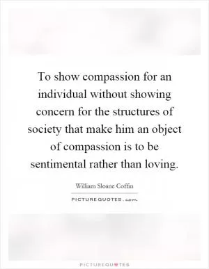 To show compassion for an individual without showing concern for the structures of society that make him an object of compassion is to be sentimental rather than loving Picture Quote #1