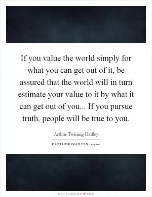 If you value the world simply for what you can get out of it, be assured that the world will in turn estimate your value to it by what it can get out of you... If you pursue truth, people will be true to you Picture Quote #1