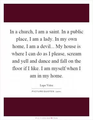 In a church, I am a saint. In a public place, I am a lady. In my own home, I am a devil... My house is where I can do as I please, scream and yell and dance and fall on the floor if I like. I am myself when I am in my home Picture Quote #1