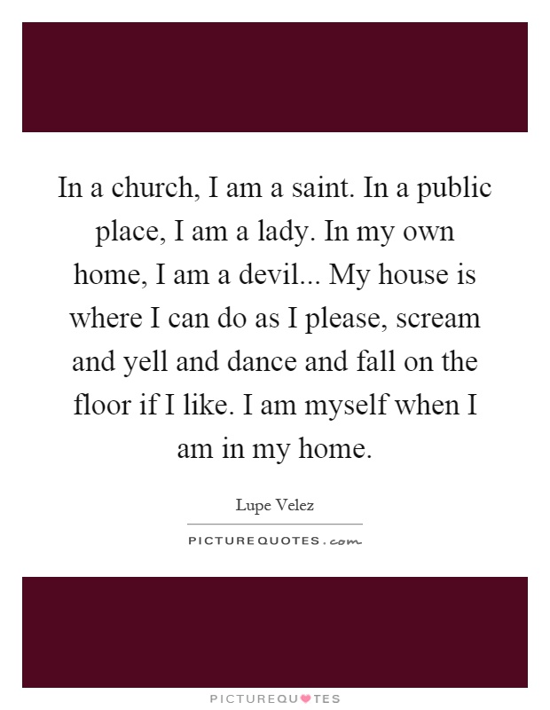 In a church, I am a saint. In a public place, I am a lady. In my own home, I am a devil... My house is where I can do as I please, scream and yell and dance and fall on the floor if I like. I am myself when I am in my home Picture Quote #1