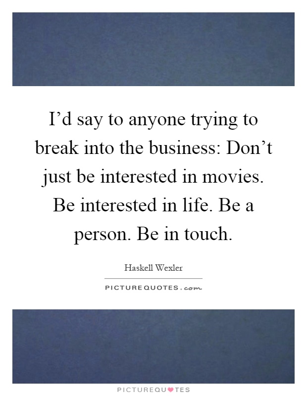 I'd say to anyone trying to break into the business: Don't just be interested in movies. Be interested in life. Be a person. Be in touch Picture Quote #1