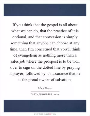 If you think that the gospel is all about what we can do, that the practice of it is optional, and that conversion is simply something that anyone can choose at any time, then I’m concerned that you’ll think of evangelism as nothing more than a sales job where the prospect is to be won over to sign on the dotted line by praying a prayer, followed by an assurance that he is the proud owner of salvation Picture Quote #1
