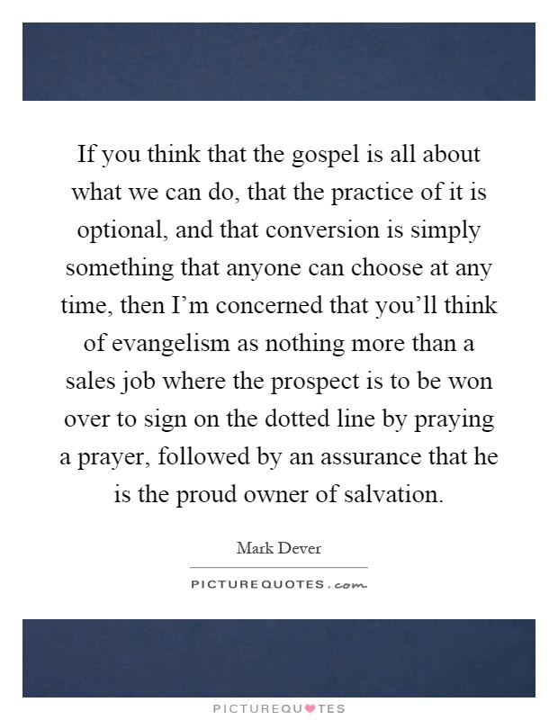 If you think that the gospel is all about what we can do, that the practice of it is optional, and that conversion is simply something that anyone can choose at any time, then I'm concerned that you'll think of evangelism as nothing more than a sales job where the prospect is to be won over to sign on the dotted line by praying a prayer, followed by an assurance that he is the proud owner of salvation Picture Quote #1