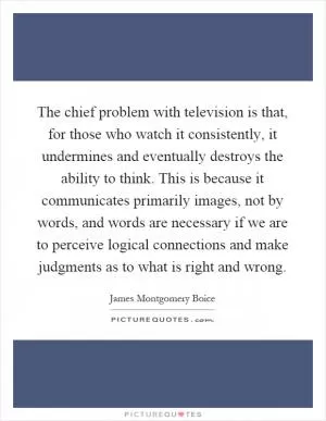 The chief problem with television is that, for those who watch it consistently, it undermines and eventually destroys the ability to think. This is because it communicates primarily images, not by words, and words are necessary if we are to perceive logical connections and make judgments as to what is right and wrong Picture Quote #1