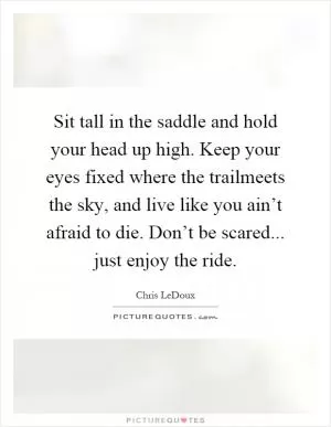 Sit tall in the saddle and hold your head up high. Keep your eyes fixed where the trailmeets the sky, and live like you ain’t afraid to die. Don’t be scared... just enjoy the ride Picture Quote #1