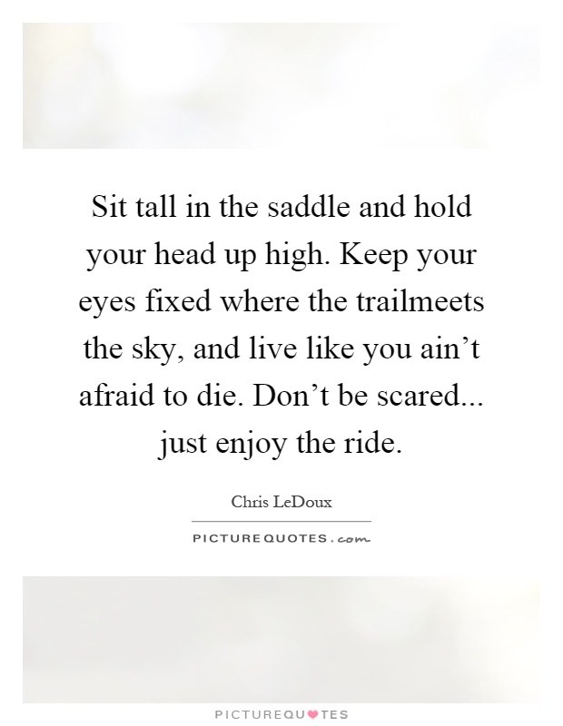Sit tall in the saddle and hold your head up high. Keep your eyes fixed where the trailmeets the sky, and live like you ain't afraid to die. Don't be scared... just enjoy the ride Picture Quote #1