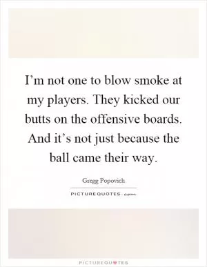 I’m not one to blow smoke at my players. They kicked our butts on the offensive boards. And it’s not just because the ball came their way Picture Quote #1