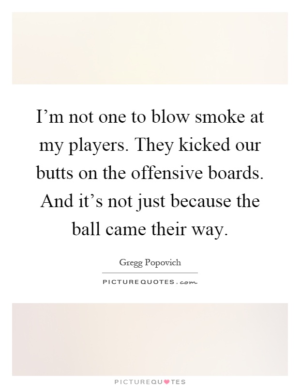 I'm not one to blow smoke at my players. They kicked our butts on the offensive boards. And it's not just because the ball came their way Picture Quote #1