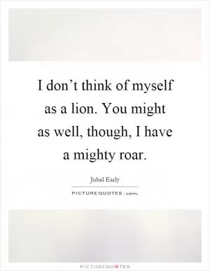 I don’t think of myself as a lion. You might as well, though, I have a mighty roar Picture Quote #1