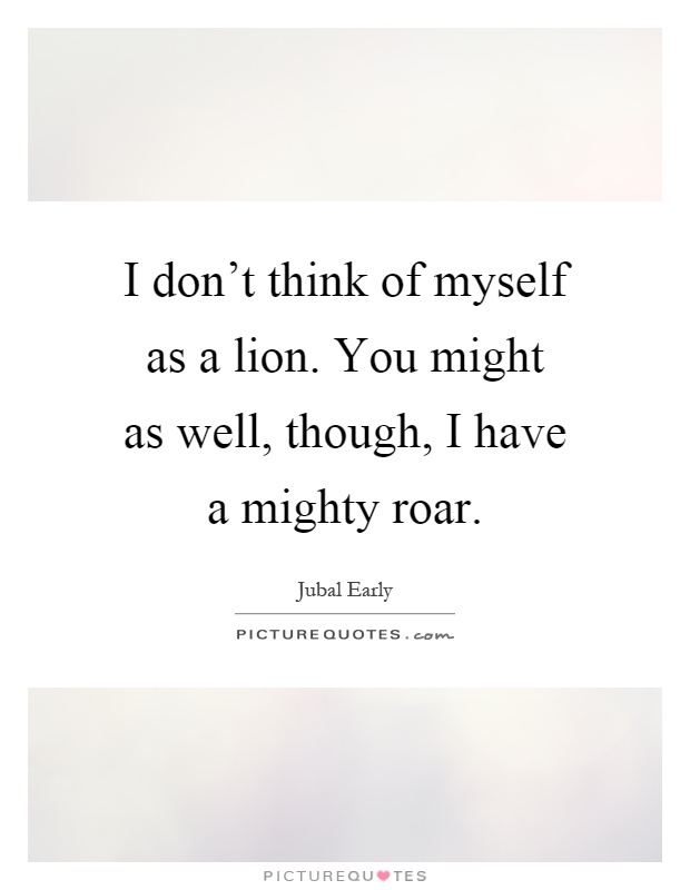 I don't think of myself as a lion. You might as well, though, I have a mighty roar Picture Quote #1