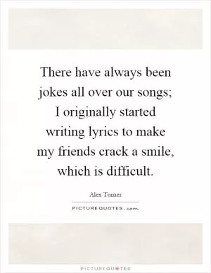 There have always been jokes all over our songs; I originally started writing lyrics to make my friends crack a smile, which is difficult Picture Quote #1