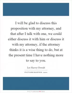 I will be glad to discuss this proposition with my attorney, and that after I talk with one, we could either discuss it with him or discuss it with my attorney, if the attorney thinks it is a wise thing to do, but at the present time I have nothing more to say to you Picture Quote #1