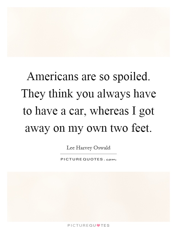 Americans are so spoiled. They think you always have to have a car, whereas I got away on my own two feet Picture Quote #1