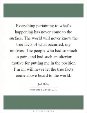 Everything pertaining to what’s happening has never come to the surface. The world will never know the true facts of what occurred, my motives. The people who had so much to gain, and had such an ulterior motive for putting me in the position I’m in, will never let the true facts come above board to the world Picture Quote #1