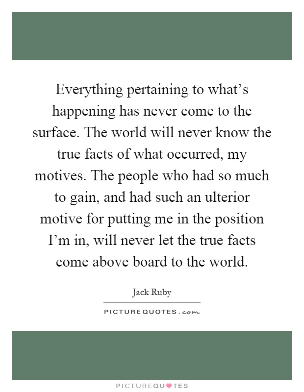 Everything pertaining to what's happening has never come to the surface. The world will never know the true facts of what occurred, my motives. The people who had so much to gain, and had such an ulterior motive for putting me in the position I'm in, will never let the true facts come above board to the world Picture Quote #1