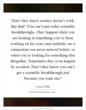 Don’t they know science doesn’t work like that? You can’t just order scientific breakthroughs. They happen when you are looking at something you’ve been working on for years and suddenly see a connection you never noticed before, or when you’re looking for something else altogether. Sometimes they even happen by accident. Don’t they know you can’t get a scientific breakthrough just because you want one? Picture Quote #1