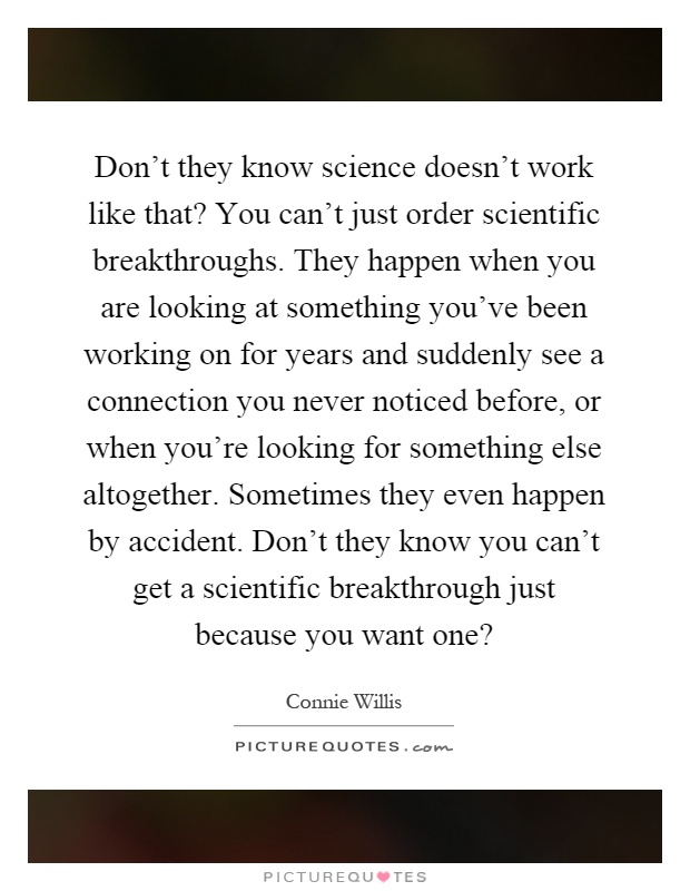 Don't they know science doesn't work like that? You can't just order scientific breakthroughs. They happen when you are looking at something you've been working on for years and suddenly see a connection you never noticed before, or when you're looking for something else altogether. Sometimes they even happen by accident. Don't they know you can't get a scientific breakthrough just because you want one? Picture Quote #1