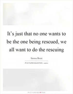 It’s just that no one wants to be the one being rescued, we all want to do the rescuing Picture Quote #1