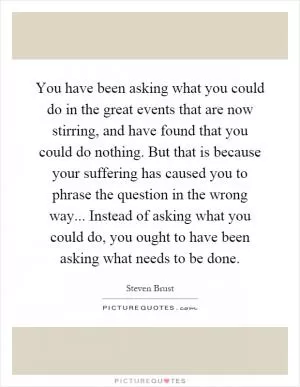You have been asking what you could do in the great events that are now stirring, and have found that you could do nothing. But that is because your suffering has caused you to phrase the question in the wrong way... Instead of asking what you could do, you ought to have been asking what needs to be done Picture Quote #1