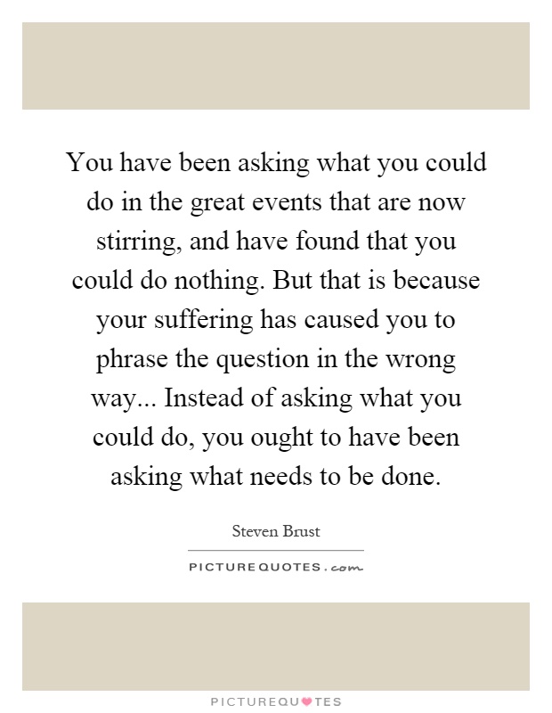 You have been asking what you could do in the great events that are now stirring, and have found that you could do nothing. But that is because your suffering has caused you to phrase the question in the wrong way... Instead of asking what you could do, you ought to have been asking what needs to be done Picture Quote #1