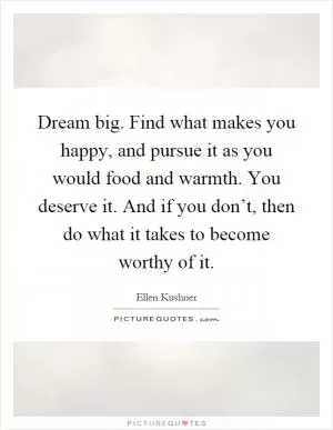 Dream big. Find what makes you happy, and pursue it as you would food and warmth. You deserve it. And if you don’t, then do what it takes to become worthy of it Picture Quote #1